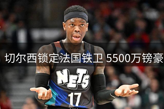 切尔西锁定法国铁卫 5500万镑豪购将重塑防线