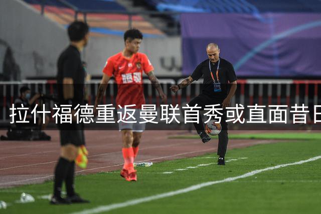 拉什福德重返曼联首秀或直面昔日主帅阿莫林